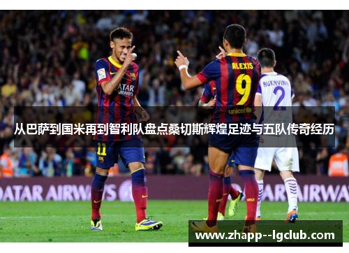 从巴萨到国米再到智利队盘点桑切斯辉煌足迹与五队传奇经历 从巴萨到国米再到智利队盘点桑切斯辉煌足迹与五队传奇经历