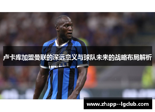 卢卡库加盟曼联的深远意义与球队未来的战略布局解析 卢卡库加盟曼联的深远意义与球队未来的战略布局解析