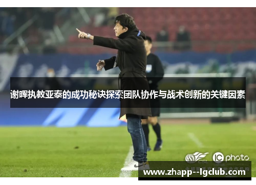 谢晖执教亚泰的成功秘诀探索团队协作与战术创新的关键因素 谢晖执教亚泰的成功秘诀探索团队协作与战术创新的关键因素