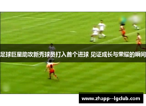 足球巨星助攻新秀球员打入首个进球 见证成长与荣耀的瞬间 足球巨星助攻新秀球员打入首个进球 见证成长与荣耀的瞬间